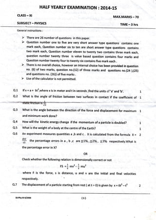 HAI-F YEARLY EXAMTNATION : 2014-15
CLASS * Xl
SUBSJECT - PHYSICS
MAX.MARKS - 70
TIME - 3 hrs
General instructions:
'/ There are 26 number of questions in this paper.
mark each, Question nurnber six to ten are short answer type questions contains
two mark each, Question number eleven to twenty two contains three mark each,
question number twenty three is value based question contains four marks and
Question number twenty four to twenty six contains five mark each .
no. (6) of two marks, question no.(12) of ihree marks and questions no.(24 ),(25)
and questions no. (26))of five marks .
lf x = a + bt2,where x is in meter and t in seconds ,find the units +f
,a,
and ,b,.
What is the angle of friction between two surfaces in contact if the coefficient of
1
-,Sli".
v3
Q.3 What is the angle between the direction of the,force and displacement for maximum . 1
and minimum work done?
How wilt the kinetic energy change if the momentum of a particle is doubled?
What is the weight of a body at the centre of the Earth?
An experiment measures quantities a ,b and c . X is calculated from the formula X =
abl
* the percentage errors in a , b ,c are lLo/o ,*zo/o , l3o/o respectively.what is
the percentage error in X?
OR
check whether the following relation is dimensionally correct or not
Fs =1 mv2,)mu,
where F is the force, s is distance, u and v are the initial and final velocities
respectively.'
The displacement of a particle startingfrom rest (att = 0) is given by x = Gt2-t3
L
T
Q.1
Q.2
L
L
2
Q.4
Q.s
Q,6
Q.7
DJ-Phy-xH/2'40 (11
 