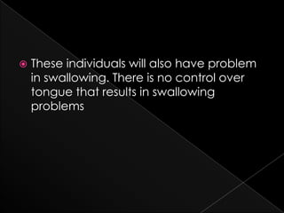 These individuals will also have problem in swallowing. There is no control over tongue that results in swallowing problems 