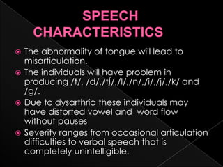                   SPEECH     CHARACTERISTICSThe abnormality of tongue will lead to misarticulation.The individuals will have problem in producing /t/, /d/,/t∫/,/l/,/n/,/i/,/j/,/k/ and /g/.Due to dysarthria these individuals may have distorted vowel and  word flow without pausesSeverity ranges from occasional articulation difficulties to verbal speech that is completely unintelligible.