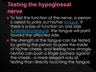 Testing the hypoglossal       nerveTo test the function of the nerve, a person is asked to poke out his/her tongue. If there is a loss of function on one side (unilateral paralysis), the tongue will point toward the affected side.The strength of the tongue can be tested by getting the person to poke the inside of his/her cheek, and feeling how strongly he/she can push a finger pushed against the cheek - a more elegant way of testing than directly touching the tongue.