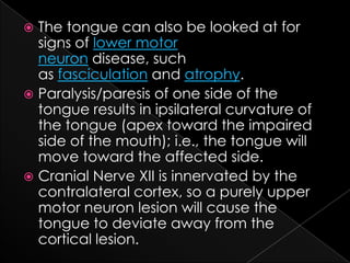 The tongue can also be looked at for signs of lower motor neuron disease, such as fasciculation and atrophy.Paralysis/paresis of one side of the tongue results in ipsilateral curvature of the tongue (apex toward the impaired side of the mouth); i.e., the tongue will move toward the affected side.Cranial Nerve XII is innervated by the contralateral cortex, so a purely upper motor neuron lesion will cause the tongue to deviate away from the cortical lesion.