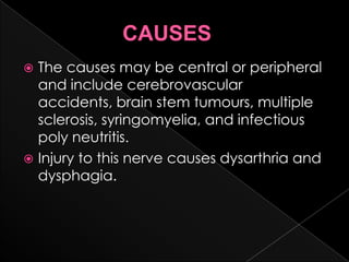               CAUSESThe causes may be central or peripheral and include cerebrovascular  accidents, brain stem tumours, multiple sclerosis, syringomyelia, and infectious poly neutritis.Injury to this nerve causes dysarthria and dysphagia.