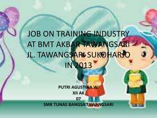 JOB ON TRAINING INDUSTRY
AT BMT AKBAR TAWANGSARI
JL. TAWANGSARI SUKOHARJO
IN 2013
BY
PUTRI AGUSTINA W.
XII AK
07
SMK TUNAS BANGSA TAWANGSARI

 