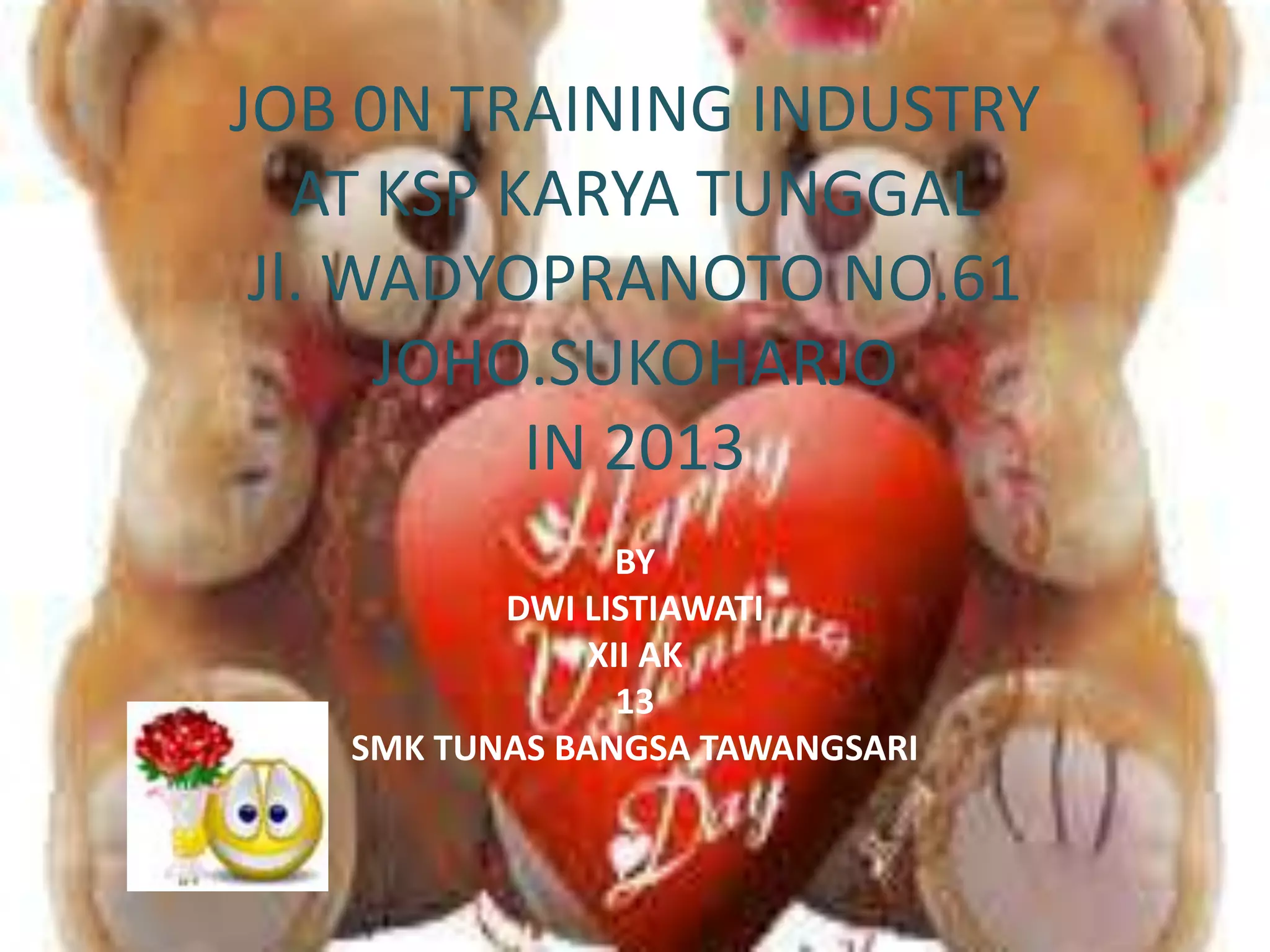 JOB 0N TRAINING INDUSTRY
AT KSP KARYA TUNGGAL
Jl. WADYOPRANOTO NO.61
JOHO.SUKOHARJO
IN 2013
BY
DWI LISTIAWATI
XII AK
13
SMK TUNAS BANGSA TAWANGSARI