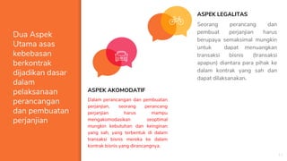 Dua Aspek
Utama asas
kebebasan
berkontrak
dijadikan dasar
dalam
pelaksanaan
perancangan
dan pembuatan
perjanjian
ASPEK AKOMODATIF
Dalam perancangan dan pembuatan
perjanjian, seorang perancang
perjanjian harus mampu
mengakomodasikan seoptimal
mungkin kebutuhan dan keinginan
yang sah, yang terbentuk di dalam
transaksi bisnis mereka ke dalam
kontrak bisnis yang dirancangnya.
11
ASPEK LEGALITAS
Seorang perancang dan
pembuat perjanjian harus
berupaya semaksimal mungkin
untuk dapat menuangkan
transaksi bisnis (transaksi
apapun) diantara para pihak ke
dalam kontrak yang sah dan
dapat dilaksanakan.
 