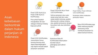 Asas
kebebasan
berkontrak
dalam hukum
perjanjian di
Indonesia
Pasal 1320 Ayat (1) jo.
Pasal 1338 Ayat (1)
KUHPerdata.
Para pihak Sepakat
mengikatkan diri dan
sebagai Undang-Undang
bagi para pihak
12
Pasal 1332 KUHPerdata,
menentukan hanya
barang-barang yang
dapat diperdagangkan
saja dapat menjadi pokok
perjanjian-perjanjian
Pasal 1320 Ayat (4) jo. Pasal
1337 KUHPerdata
Sahnya perjanjian atas suatu
sebab yang halal dan suatu
sebab adalah terlarang, apabila
dilarang oleh undang-undang,
atau apabila berlawanan dengan
kesusilaan baik atau ketertiban
umum
Pasal 1329 jo. Pasal 1330 dan
1331 KUHPerdata
Kecakapan dalam melakukan
perbuatan hukum
Ketentuan Buku III
KUHPerdata kebanyakan
bersifat hukum
pelengkap (aanvullend
Recht)
Buku III KUHPerdata juga
tidak melarang kepada
seseorang untuk
membuat perjanjian itu
dalam bentuk tertentu.
 