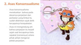 2. Asas Konsensualisme
▪ Asas konsensualisme
menekankan bahwa pada
dasarnya perjanjian dan
perikatan yang timbul itu
sudah dilahirkan sejak detik
tercapainya kesepakatan.
▪ Asas ini mengandung arti
bahwa perjanjian itu terjadi
sejak saat tercapainya kata
sepakat (consensus) antara
pihak-pihak mengenai
pokok perjanjian.
 