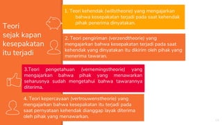 14
Teori
sejak kapan
kesepakatan
itu terjadi
1. Teori kehendak (willstheorie) yang mengajarkan
bahwa kesepakatan terjadi pada saat kehendak
pihak penerima dinyatakan.
2. Teori pengiriman (verzendtheorie) yang
mengajarkan bahwa kesepakatan terjadi pada saat
kehendak yang dinyatakan itu dikirim oleh pihak yang
menerima tawaran.
3.Teori pengetahuan (vernemingstheorie) yang
mengajarkan bahwa pihak yang menawarkan
seharusnya sudah mengetahui bahwa tawarannya
diterima.
4. Teori kepercayaan (vertrouwenstheorie) yang
mengajarkan bahwa kesepakatan itu terjadi pada
saat pernyataan kehendak dianggap layak diterima
oleh pihak yang menawarkan.
 