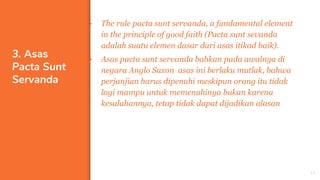 3. Asas
Pacta Sunt
Servanda
▪ The rule pacta sunt servanda, a fundamental element
in the principle of good faith (Pacta sunt sevanda
adalah suatu elemen dasar dari asas itikad baik).
▪ Asas pacta sunt servanda bahkan pada awalnya di
negara Anglo Saxon asas ini berlaku mutlak, bahwa
perjanjian harus dipenuhi meskipun orang itu tidak
lagi mampu untuk memenuhinya bukan karena
kesalahannya, tetap tidak dapat dijadikan alasan
15
 