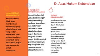 D. Asas Hukum Kebendaan
1. ASAS ABSOLUT
(DEWINGENRECHT)
Hukum benda
tidak akan
memberikan
wewenang yang
lain daripada apa
yang sudah
ditentukan oleh
undang-undang,
kehendak para
pihak tidak dapat
mempengaruhi
isi hak
kebendaan.
2. ASAS DAPAT
DIPINDAHTANGANKAN
Kecuali dalam hal
yang bertentangan
dengan undang-
undang, kesusilaan
dan ketertiban
umum hak milik
atas kebendaan
dapat dipindah
tangankan atau
dapat dialihkan dari
pemiliknya semula
kepada pihak lain
dengan segala
akibat hukumnya
3. ASAS
INDIVIDUALITEIT
segala sesuatu yang
menurut hukum
dapat ditentukan
terpisah
(individueelbepaaal
d)dan benda
tertentu atau dapat
ditentukan secara
individual artinya
orang hanya dapat
sebagai pemilik dari
barang yang
berwujud yang
merupakan
kesatuan.
17
 