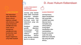 D. Asas Hukum Kebendaan
4. ASAS TOTALITEIT
Hak kebendaan
selalu diletakkan
diatas seluruh
objeknya sebagai
satu kesatuan, siapa
yang mempunyai
zakelijkrecht atas
suatu zaak ia
mempunyai
zakelijkrecht atas
keseluruhan zaak
itu juga atas
bagian-bagiannya
yang tidak terpisah
5. ASAS TIDAK DAPAT
DIPISAHKAN
(ONSPLITSBAARHEID)
seorang yang berhak
tidak boleh memindah
tangankan sebagian
dari kekuasaan yang
termasuk suatu hak
kebendaan yang ada
padanya.
Meskipun seorang
pemilik diberikan
kewenangan untuk
membebani hak
miliknya dengan
kebendaan lainnya
yang bersifat terbatas
(jura in re aliena).
6.ASAS PRIORITEIT
seorang hanya
dapat memberikan
hak yang tidak
melebihi apa yang
dipunyai (asas
nemoplis) yang
artinya bahwa
orang dapat
memberikan atau
memindahkan
kepada orang lain
suatu hak yang
lebih besar daripada
hak yang ada pada
dirinya.
18
 