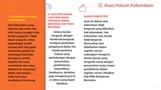 D. Asas Hukum Kebendaan
7. ASAS PERCAMPURAN
(VERMINGING)
Hak kebendaan yang
terbatas jadi selain hak
milik hanya mungkin atas
benda orang lain. Tidak
dapat orang itu untuk
kepentingan sendiri
memperoleh hak gadai
(menerima gadai) hak
memungut hasil atas
barangnya sendiri.
Apabila hak yang
membebani dan yang
dibebani itu terkumpul
dalam satu tangan ,
maka hak yang
membebani itu lenyap
8. ASAS PERLAKUAN
YANG BERLAINAN
TERHADAP BENDA
BERGERAK DAN TIDAK
BERGERAK
Antara benda
bergerak dengan
benda tak bergerak
terdapat perbedaan
pengaturan dalam hal
terjadi peristiwa
hukum yang
berhubungan dengan
penyerahan,
pembebanan,
kepemilikan,
kedaluarsa, demikian
juga mengenai jura in
re aliena yang dapat
diadakan
9.ASAS PUBLICITEIT
Asas ini dianut atas
kebendaan tidak
bergerak yang diberikan
hak kebendaan, hak
kebendaan atas benda
tidak bergerak
diumumkan dan
didaftarkan dalam
register umum,
sedangkan mengenai
benda-benda yang
bergerak cukup dengan
penyerahan nyata, tanpa
pendaftaran dalam
register umum, Misalkan
Hak Milik Kendaraan
Bermotor.
19
 