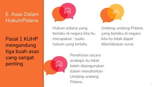 E. Asas Dalam
HukumPidana
Pasal 1 KUHP
mengandung
tiga buah asas
yang sangat
penting
Hukum pidana yang
berlaku di negara kita itu
merupakan ' suatu
hukum yang tertulis.
20
Undang-undang Pidana
yang berlaku di negara
kita itu tidak dapat
diberlakukan surut.
Penafsiran secara
analogis itu tidak
boleh dipergunakan
dalam menafsirkan
Undang-undang
Pidana.
 