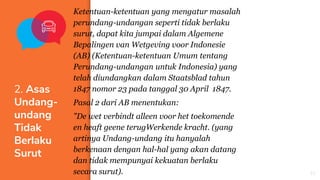 Ketentuan-ketentuan yang mengatur masalah
perundang-undangan seperti tidak berlaku
surut, dapat kita jumpai dalam Algemene
Bepalingen van Wetgeving voor Indonesie
(AB) (Ketentuan-ketentuan Umum tentang
Perundang-undangan untuk Indonesia) yang
telah diundangkan dalam Staatsblad tahun
1847 nomor 23 pada tanggal 30 April 1847.
Pasal 2 dari AB menentukan:
"De wet verbindt alleen voor het toekomende
en heaft geene terugWerkende kracht. (yang
artinya Undang-undang itu hanyalah
berkenaan dengan hal-hal yang akan datang
dan tidak mempunyai kekuatan berlaku
secara surut).
2. Asas
Undang-
undang
Tidak
Berlaku
Surut
21
 