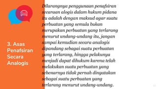 ▪ Dilarangnya penggunaan penafsiran
secaraan alogis dalam hukum pidana
itu adalah dengan maksud agar suatu
perbuatan yang semula bukan
merupakan perbuatan yang terlarang
menurut undang-undang itu, jangan
sampai kemudian secara analogis
dipandang sebagai suatu perbuatan
yang terlarang, hingga pelakunya
menjadi dapat dihukum karena telah
melakukan suatu perbuatan yang
sebenarnya tidak pernah dinyatakan
sebagai suatu perbuatan yang
terlarang menurut undang-undang.
3. Asas
Penafsiran
Secara
Analogis
22
 