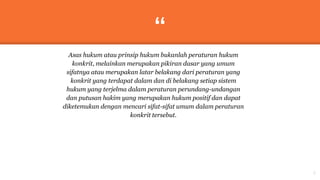 “
Asas hukum atau prinsip hukum bukanlah peraturan hukum
konkrit, melainkan merupakan pikiran dasar yang umum
sifatnya atau merupakan latar belakang dari peraturan yang
konkrit yang terdapat dalam dan di belakang setiap sistem
hukum yang terjelma dalam peraturan perundang-undangan
dan putusan hakim yang merupakan hukum positif dan dapat
diketemukan dengan mencari sifat-sifat umum dalam peraturan
konkrit tersebut.
3
 