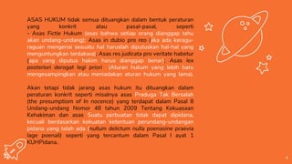ASAS HUKUM tidak semua dituangkan dalam bentuk peraturan
yang konkrit atau pasal-pasal, seperti
- Asas Fictie Hukum (asas bahwa setiap orang dianggap tahu
akan undang-undang); Asas in dubio pro reo (jika ada keragu-
raguan mengenai sesuatu hal haruslah diputuskan hal-hal yang
menguntungkan terdakwa); Asas res judicata pro veritate habetur
(apa yang diputus hakim harus dianggap benar); Asas lex
posteriori derogat legi priori (Aturan hukum yang lebih baru
mengesampingkan atau meniadakan aturan hukum yang lama).
Akan tetapi tidak jarang asas hukum itu dituangkan dalam
peraturan konkrit seperti misalnya asas Praduga Tak Bersalah
(the presumptiom of ln nocence) yang terdapat dalam Pasal 8
Undang-undang Nomor 48 tahun 2009 Tentang Kekuasaan
Kehakiman dan asas Suatu perbuatan tidak dapat dipidana,
kecuali berdasarkan kekuatan ketentuan perundang-undangan
pidana yang telah ada (nullum delictum nulla poenasine praevia
lage poenali) seperti yang tercantum dalam Pasal l ayat 1
KUHPidana.
4
 