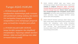 Fungsi ASAS HUKUM:
1. ASAS HUKUM UMUM ialah asas hukum yang
berhubungan dengan seluruh bidang hukum, seperti asas
restitutio in integrum (kekacauan dalam masyarakat,
haruslah dipulihkan pada keadaan semula/aman), asas lex
posteriori derogat legi priori (Aturan hukum yang lebih
baru mengesampingkan atau meniadakan aturan hukum
yang lama), asas bahwa apa yang lahirnya tampak benar,
untuk sementara harus dianggap demikian sampai
diputus (lain) oleh pengadilan.
2. ASAS HUKUM KHUSUS berfungsi dalam bidang yang
lebih sempit seperti dalam bidang hukum perdata, hukum
pidana dan sebagainya, yang sering merupakan
penjabaran dari asas hukum umum, seperti asas pacta
sunt servanda, asas konsensualisme, asas yang
tercantum dalam Pasal 1977 KUHPerdata tentang Bezit,
asas praduga tak bersalah.
5
1. FUNGSI DALAM HUKUM
mendasarkan eksistensinya pada rumusan
oleh pembentuk undang-undang dan hakim
(ini merupakan fungsi yang bersifat
mengesahkan) serta mempunyai pengaruh
yang normatif dan mengikat para pihak.
2. FUNGSI DALAM ILMU HUKUM
hanya bersifat mengatur dan eksplikatif
(menjelaskan). Tujuannya adalah memberi
ikhtisar, tidak normatif sifatnya dan tidak
termasuk hukum positif.
 