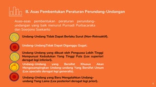 6
B. Asas Pembentukan Peraturan Perundang-Undangan
Asas-asas pembentukan peraturan perundang-
undangan yang baik menurut Purnadi Purbacaraka
dan Soerjono Soekanto
Undang-Undang Tidak Dapat Berlaku Surut (Non-Retroaktif).
Undang-UndangTidak Dapat Diganggu Gugat.
Undang-Undang yang dibuat oleh Penguasa Lebih Tinggi
Mempunyai Kedudukan Yang Tinggi Pula (Lex superiori
derogat legi inferiori).
Undang-Undang yang Bersifat Khusus Akan
Mengesampingkan Undang-undang Yang Bersifat Umum
(Lex specialis derogat legi generalis).
Undang-Undang yang Baru Mengalahkan Undang-
undang Yang Lama (Lex posteriori derogat legi priori).
 