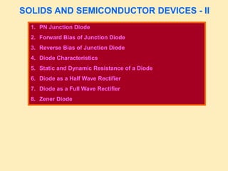 SOLIDS AND SEMICONDUCTOR DEVICES - II
1. PN Junction Diode
2. Forward Bias of Junction Diode
3. Reverse Bias of Junction Diode
4. Diode Characteristics
5. Static and Dynamic Resistance of a Diode
6. Diode as a Half Wave Rectifier
7. Diode as a Full Wave Rectifier
8. Zener Diode
 