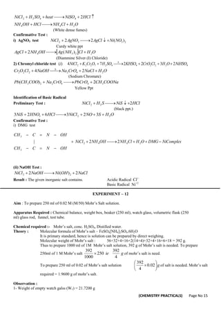 (CHEMISTRY PRACTICALS) Page No 15
O
H
Cl
NH
HCl
OH
NH
HCl
NiSO
heat
SO
H
NiCl
2
4
4
4
4
2
2 2










(White dense fumes)
Confirmative Test :
i) AgNO3 test 2
3
3
2 )
(
2
2 NO
Ni
AgCl
AgNO
NiCl 




Curdy white ppt
  O
H
Cl
NH
Ag
OH
NH
AgCl 2
2
3
4 )
(
2 



(Diammine Silver (I) Chloride)
2) Chromyl chloride test 4
2
2
2
4
4
2
7
2
2
2 2
3
2
2
7
4
)
( NiHSO
O
H
Cl
CrO
KHSO
SO
H
O
Cr
K
NiCl
i 





 
O
H
NaCl
CrO
Na
NaOH
Cl
O
Cr 2
4
2
2
2
2 2
4 



 
(Sodium Chromate)
COONa
CH
PbCrO
CrO
Na
COO
CH
Pb 3
4
4
2
2
3 2
)
( 



Yellow Ppt
Identification of Basic Radical
Preliminary Test : HCl
NiS
S
H
NiCl 2
2
2 




(black ppt.)
O
H
S
NO
NiCl
HCl
HNO
NiS 2
2
3 3
2
3
6
2
3 






Confirmative Test :
i) DMG test
OH
N
C
CH
Complex
Ni
DMG
O
H
Cl
NH
OH
NH
NiCl
OH
N
C
CH













3
2
4
4
2
3
2
2
|
(ii) NaOH Test :
NaCl
OH
Ni
NaOH
NiCl 2
)
(
2 2
2 



Result : The given inorganic salt contains. Acidic Radical 
Cl
Basic Radical Ni+2
EXPERIMENT – 12
Aim : To prepare 250 ml of 0.02 M (M/50) Mohr’s Salt solution.
Apparatus Required : Chemical balance, weight box, beaker (250 ml), watch glass, volumetric flask (250
ml) glass rod, funnel, test tube.
Chemical required :- Mohr’s salt, conc. H2SO4, Distilled water.
Theory : Molecular formula of Mohr’s salt – FeSO4[NH4]2SO4.6H2O
It is primary standard, hence is solution can be prepared by direct weighing.
Molecular weight of Mohr’s salt : 56+32+4×16+2(14+4)+32+4×16+6×18 = 392 g.
Thus to prepare 1000 ml of 1M Mohr’s salt solution, 392 g of Mohr’s salt is needed. To prepare
250ml of 1 M Mohr’s salt g
ie
4
392
250
1000
392
 of mohr’s salt is need.
To prepare 250 ml of 0.02 of Mohr’s salt solution g






 02
.
0
4
392
of salt is needed. Mohr’s salt
required = 1.9600 g of mohr’s salt.
Observation :
1- Weight of empty watch galss (W1) = 21.7200 g
 