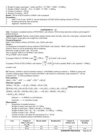 (CHEMISTRY PRACTICALS) Page No 16
2- Weight of empty watch glass + mohrs salt (W2) = 21.7200 + 1.9600 = 23.6800 g
3- Weight of Mohr’s Salt [W2 – W1] = 23.6800 – 21.7200 = 1.9600 g
4- Volume of solution = 250 ml.
6. Morality of solution = M/50
Result : 250 ml of M/50 solution of Mohr’s salt is prepared.
Precautions :
1- Add 2-3 ml of conc. H2SO4 to prevent hydrolysis of FeSO4 before making solution of 250 ml.
2- Weighing should be done accurately.
3. Apparatus should be clean.
EXPERIMENT – 13
Aim : To prepare a standard solution of M/50 Mohr’s salt solution. With its help, determine molarity and strength of
KMnO4 Solution.
Apparatus Required : Burette, comical flask, pipette, burette stand, test tube, white tile, watch glass, volumetric flask
(250ml) beaker, funnel glass rod, weight box, wash bottle.
Chemical Required :
Mohr’s Salt, KMnO4 solution, dil H2SO4, conc. H2SO4 and water.
Theory :
(a) Preparation of standard or known solution of M/50 Mohr’s salt solution - Mohr’s salt is a primary standard
solution. Hence its can be prepared by direct weighting.
Molecular weight of mohr’s salt : 392 g/mol
Thus to prepare 1000 ml of 1M Mohr’s salt solution,
392 g of Mohr’s salt is needed.
To prepare 250ml of 1 M Mohr’s salt g
ie
4
392
250
100
392
 of mohr’s salt is need.
To prepare 250 ml of 0.02 of Mohr’s salt solution g






 02
.
0
4
392
of salt is needed. Mohr’s salt required = 1.9600 g
of mohr’s salt.
(b) Titration of Mohr’s salt Sol (standard solution ) with KMnO4 (unknown solution ) - KMnO4 is strong and
versatile oxidizing agent. When its treated with Mohr’s salt solution in sufficiently acidic medium Fe2+
ion are
oxidised to Fe3+
in cold according to reaction :
Ionic equation :
O
H
Fe
Mn
H
Fe
MnO 2
3
2
2
4 4
5
8
5 




 




Molecular equation
  )]
13
)
(
2
)
(
]
[
0
6
.
)
.(
2
[
5
]
[
5
3
2
3
2
2
4
2
4
3
4
2
4
2
2
4
2
4
4
2
4
4
2
4
2
4
O
H
SO
NH
SO
Fe
O
SO
H
H
SO
NH
FeSO
O
O
H
MnSO
SO
K
SO
H
KMnO












Adding both equation
O
H
SO
NH
SO
Fe
MnSO
SO
K
SO
NH
FeSO
SO
H
KMnO
2
4
2
4
3
4
2
4
4
2
4
2
4
4
4
2
4
68
)
(
10
)
(
5
2
2
)
.(
10
8
2








Indicator 
 KMnO4 is a self indicator
End point 
 colourless to pink
Observations:-
1. Preparation of standard solution :-
Weight of empty water glass (W1) 21.7200 g
Weight of watch glass + Mohr’s salt (W2) = 23.6800 g
Weight of Mohr’s salt = W2 – W1 = (23.6800 – 21.7200) g = 1.9600 g
Volume of mohr’s salt = 250 ml
Volume of mohr’s salt taken for each titration (V2) = 20 ml
2. Titration of standard solution with KMnO4 Solution :-
S.no. Volume of
Mohr’s salt used
(V1) ml
Burette initial Reading final Volume of
KMnO4 used
Concordant
Reading
1 20ml 0.0 14.8 14.8
2 20 ml 0.0 14.6 14.6 14.6
 