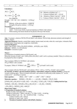 (CHEMISTRY PRACTICALS) Page No 17
3 20 ml 0.0 14.6 14.6
Calculation :
2
2
1
1
5
1
V
M
V
M 
20
50
5
1
6
.
14
1 



M
M
M1=0.0068 M
Strength = 158 × M = 158 × 0.0068 M = 1.0744 g/l
Result
1. Molarity of the given solution = 0.0068 M
2. Strength of the given solution = 1.0744 g/l
Precaution :
1. Weighting should be accurate.
2. Add 2 – 3 ml of conc H2SO4 to prevent hydrolysis of Mohr’s Salt solution.
3. While titrating, the funnel should not be placed at the top of the burette.
EXPERIMENT – 14
Aim : To prepare solution of M/30 (250 ml) Mohr’s salt solution. With its help, determine molarity and strength of
KMnO4 solution.
Apparatus Required : Burette, conical flask, pipette, burette stand, test tube, white tile, watch glass, volumetric flask
(250ml) beaker, funnel glass rod, weight box, wash bottle.
Chemical Required :
Mohr’s Salt, [FeSO4. (NH4)2 SO4.6H2O] ,KMnO4 , dil H2SO4, conc. H2SO4
Indicator : KMnO4 is a self indicator
End point : Colourless to pink
Theory :
(a) Preparation of standard solution of M/30 mohr’s salt
Molecular formula of mohr’s salt : FeSO4.(NH4)2 SO4.6H2O. mohr’s salt is a primary standard . Hence its solution can
be prepared by direct weighing.
Thus to prepare 1000 ml of 1M Mohr’s salt solution,
392 g of Mohr’s salt is needed.
To prepare 250ml of 1 M Mohr’s salt g
ie
4
392
250
1000
392
 of mohr’s salt is need.
Thus to prepare 250 ml of M/30 mohr’s salt solution, 392/4 × 1/30 i.e, 3.2670 g of mohr’s salt is needed.
(b) Titration of Mohr’s salt Sol (standard solution) with KMnO4 (unknown solution), KMnO4 is strong and
versatile oxidising agent . When its treated with mohr’s salt solution in sufficiently acidic medium, Fe2+
ion are
oxidise to Fe3+
according to reaction.
Ionic equation : O
H
Fe
Mn
H
Fe
MnO 2
3
2
2
4 4
5
8
5 




 




Molecular equation : )
(
5
3
2
3
2 2
4
4
2
4
2
4 O
O
H
MnSO
SO
K
SO
H
KMnO 






5
]
13
)
(
2
)
(
]
[
6
.
)
(
2
[ 2
4
2
4
3
4
2
4
2
2
4
2
4
4 





 O
H
SO
NH
SO
Fe
O
SO
H
O
H
SO
NH
FeSO Adding both the Eqn.
    O
H
SO
NH
SO
Fe
MnSO
SO
K
O
H
SO
NH
FeSO
SO
H
KMnO
2
4
2
4
3
4
2
4
4
2
2
4
2
4
4
4
2
4
68
10
5
2
6
.
)
.(
10
8
2








Observation Table:-
1. Preparation of standard solution:-
Weight of empty watch glass (W1) 21.7200 g
Weight of watch glass + Mohr’s salt (W2) = 21.7200+3.2670 = 24.9870g
Weight of Mohr’s salt = W2 – W1= 24.9870-217200 = 3.2670 g
Volume of mohr’s salt = 250 ml
Molarity of mohr’s salt = M/30
2. Titration of standard solution with KMnO4 Solution :-
M1 = Molarity of KMnO4 Soln
= ?
V1 = Volume of KMnO4 Soln
= 14.6 ml
M2 = Molarity of Mohr’s Salt Soln
= M/50
V2 = Volume of Mohr’s Salt Soln
= 20 ml
 