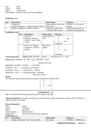 (CHEMISTRY PRACTICALS) Page No 21
State: Solid
Colour: White
Odour: Vinegar Like
Flammability: Burn with non sooty flame (Aliphatic)
Preliminary test :
S.no. Experiment Observation Inference
1 Litmus test :
Organic compound + 2 drops of litmus solution.
Litmus solution turns from
blue to red.
-COOH or – OH may be
present
2 Organic compound + NaHCO3 solution. Colourless, odorless gas
with brisk effervescence.
-COOH group may be or –
OH (phenol group present.
Confirmatory test :
S.no. Experiment Observation Inference
1 Ester test :
Organic compound +
C2H5OH + conc. H2SO4
+ Heat
Fruity smell of
ester
OH
C
O


|| grp
confirmed.
2 FeCl3 Test : Organic
compound + dil FeCl3
solution .
Red colour
appear
OH
C
O


||
confirmed
Chemical Reaction : NaHCO3 Test : RCOOH + NaHCO3 
 RCOONa+CO2  + H2O
Easter Test : O
H
RCOOR
OH
R
RCOOH
SO
H
conc
2
'
.
4
2


 



(Fruity smell ester)
FeCl3 Test : RCOOH + NH4OH 
 RCOONa
RCOONa + H2O 
 Ammoniac salt (Soluble)
RCOONH4 + FeCl3 
 (RCOO)3 Fe + 3NH4Cl
(RCOO3)Fe + H2O 
 Fe(OH) (R COO)2 + RCOOH
Basic ferric acetate.
Result :
The functional group present in the given organic compound is carboxylic acid
.















 OH
C
O
||
EXPERIMENT – 18
Aim : To identify the functional group in the given organic compound.
Apparatus Required : Test tube, test tube stand, test tube holder, dropper litmus (blue) solution, dil HCl, NaOH, Na
metal, dil H2SO4, CH3COOH.
Physical Properties:
State: Liquid
Colour: Colourless
Odour: Spirit Like
Water Solubility: Soluble in Water
Flammability: Burn with non-sooty flame (Aliphatic)
Preliminary test :
S.no. Experiment Observation Inference
1 Organic compound + blue litmus solution. No change -COOH or – OH(Phenol)
 