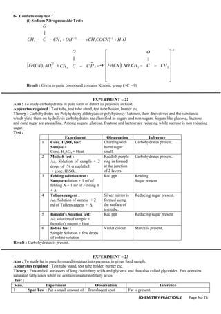 (CHEMISTRY PRACTICALS) Page No 25
b- Confirmatory test :
(i) Sodium Nitroprousside Test :
O
H
COCH
CH
OH
CH
C
CH
O
2
)
(
2
3
)
(
3
3
||





 

  2
3
2
5
||
)
(



 H
C
C
CH
O
NO
CN
Fe --  
3
2
3
5
||


















 CH
C
O
CH
NO
CN
Fe
Result : Given organic compound contains Ketonic group (>C = 0)
EXPERIMENT – 22
Aim : To study carbohydrates in pure form of detect its presence in food.
Appeartus required : Test tube, test tube stand, test tube holder, burner etc.
Theory : Carbohydrates are Polyhydroxy aldehydes or polyhydroxy ketones, their derivatives and the substance
which yield them on hydrolysis carbohydrates are classified as sugars and non sugars. Sugars like glucose, fructose
and cane sugar are crystalline. Among sugars, glucose, fructose and lactose are reducing while sucrose is non reducing
sugar.
Test :
Experiment Observation Inference
1 Conc. H2SO4 test:
Sample +
Conc. H2SO4 + Heat
Charring with
burnt sugar
smell.
Carbohydrates present.
2 Molisch test :
Aq. Solution of sample + 2
drops of 1%  naphthol 
+ conc. H2SO4.
Reddish purple
ring in formed
at the junction
of 2 layers
Carbohydrates present.
3 Fehling solution test :
Sample solution + 1 ml of
fehling A + 1 ml of Fehling B
+ 
Red ppt Reading
Sugar persent
4 Tollens reagent :
Aq. Solution of sample + 2
ml of Tollens eagent + 
Silver mirror is
formed along
the surface of
test tube.
Reducing sugar present.
5 Benedit’s Solution test:
Aq solution of sample +
Benedict’s reagent + Heat
Red ppt Reducing sugar present
6 Iodine test :
Sample Solution + few drops
of iodine solution
Violet colour Starch is present.
Result : Carbohydrates is present.
EXPERIMENT – 23
Aim : To study fat in pure form and to detect into presence in given food sample.
Apparatus required : Test tube stand, test tube holder, burner etc.
Theory : Fats and oil are esters of long chain fatty acids and glycerol and thus also called glycerides. Fats contains
saturated fatty acids while oil contain unsaturated fatty acids.
Test :
S.no. Experiment Observation Inference
1 Spot Test : Put a small amount of Translucent spot Fat is present.
 