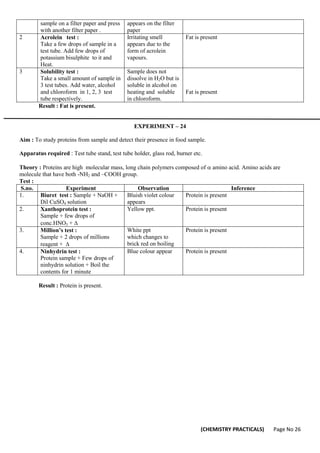 (CHEMISTRY PRACTICALS) Page No 26
sample on a filter paper and press
with another filter paper .
appears on the filter
paper
2 Acrolein test :
Take a few drops of sample in a
test tube. Add few drops of
potassium bisulphite to it and
Heat.
Irritating smell
appears due to the
form of acrolein
vapours.
Fat is present
3 Solubility test :
Take a small amount of sample in
3 test tubes. Add water, alcohol
and chloroform in 1, 2, 3 test
tube respectively.
Sample does not
dissolve in H2O but is
soluble in alcohol on
heating and soluble
in chloroform.
Fat is present
Result : Fat is present.
EXPERIMENT – 24
Aim : To study proteins from sample and detect their presence in food sample.
Apparatus required : Test tube stand, test tube holder, glass rod, burner etc.
Theory : Proteins are high molecular mass, long chain polymers composed of amino acid. Amino acids are
molecule that have both -NH2 and –COOH group.
Test :
S.no. Experiment Observation Inference
1. Biuret test : Sample + NaOH +
Dil CuSO4 solution
Bluish violet colour
appears
Protein is present
2. Xanthoprotein test :
Sample + few drops of
conc.HNO3 + 
Yellow ppt. Protein is present
3. Million’s test :
Sample + 2 drops of millions
reagent + 
White ppt
which changes to
brick red on boiling
Protein is present
4. Ninhydrin test :
Protein sample + Few drops of
ninhydrin solution + Boil the
contents for 1 minute
Blue colour appear Protein is present
Result : Protein is present.
 