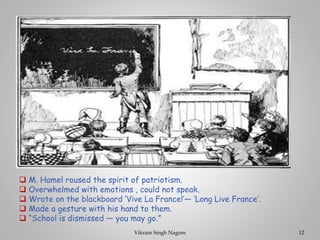 ❑ M. Hamel roused the spirit of patriotism.
❑ Overwhelmed with emotions , could not speak.
❑ Wrote on the blackboard ‘Vive La France!’— ‘Long Live France’.
❑ Made a gesture with his hand to them.
❑ “School is dismissed — you may go.”
12
Vikram Singh Nagore
 
