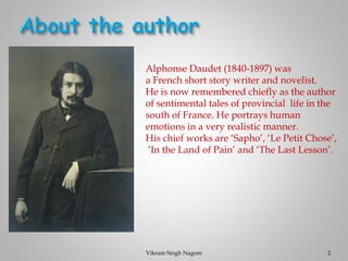 Alphonse Daudet (1840-1897) was
a French short story writer and novelist.
He is now remembered chiefly as the author
of sentimental tales of provincial life in the
south of France. He portrays human
emotions in a very realistic manner.
His chief works are ‘Sapho’, ‘Le Petit Chose’,
‘In the Land of Pain’ and ‘The Last Lesson’.
2
Vikram Singh Nagore
 
