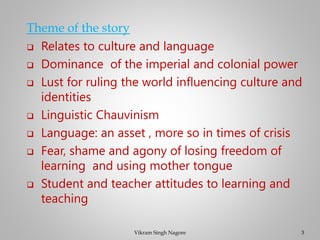 Theme of the story
❑ Relates to culture and language
❑ Dominance of the imperial and colonial power
❑ Lust for ruling the world influencing culture and
identities
❑ Linguistic Chauvinism
❑ Language: an asset , more so in times of crisis
❑ Fear, shame and agony of losing freedom of
learning and using mother tongue
❑ Student and teacher attitudes to learning and
teaching
3
Vikram Singh Nagore
 