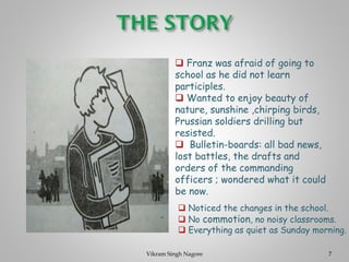 ❑ Franz was afraid of going to
school as he did not learn
participles.
❑ Wanted to enjoy beauty of
nature, sunshine ,chirping birds,
Prussian soldiers drilling but
resisted.
❑ Bulletin-boards: all bad news,
lost battles, the drafts and
orders of the commanding
officers ; wondered what it could
be now.
❑ Noticed the changes in the school.
❑ No commotion, no noisy classrooms.
❑ Everything as quiet as Sunday morning.
7
Vikram Singh Nagore
 