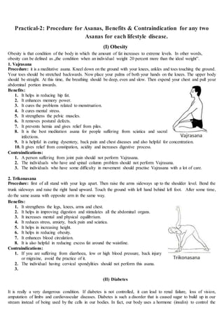 Practical-2: Procedure for Asanas, Benefits & Contraindication for any two
Asanas for each lifestyle disease.
(I) Obesity
Obesity is that condition of the body in which the amount of fat increases to extreme levels. In other words,
obesity can be defined as „the condition when an individual weight 20 percent more than the ideal weight‟.
1. Vajrasana
Procedure: it is a meditative asana. Kneel down on the ground with your knees, ankles and toes touching the ground.
Your toes should be stretched backwards. Now place your palms of both your hands on the knees. The upper body
should be straight. At this time, the breathing should be deep, even and slow. Then expend your chest and pull your
abdominal portion inwards.
Benefits:
1. It helps in reducing hip fat.
2. It enhances memory power.
3. It cures the problems related to menstruation.
4. It cures mental stress.
5. It strengthens the pelvic muscles.
6. It removes postural defects.
7. It prevents hernia and gives relief from piles.
8. It is the best meditation asana for people suffering from sciatica and sacral
infections.
9. It is helpful in curing dysentery, back pain and chest diseases and also helpful for concentration.
10. It gives relief from constipation, acidity and increases digestive process.
Contraindications:
1. A person suffering from joint pain should not perform Vajrasana.
2. The individuals who have and spinal column problem should not perform Vajrasana.
3. The individuals who have some difficulty in movement should practise Vajrasana with a lot of care.
2. Trikonasana
Procedure: first of all stand with your legs apart. Then raise the arms sideways up to the shoulder level. Bend the
trunk sideways and raise the right hand upward. Touch the ground with left hand behind left foot. After some time,
do the same asana with opposite arm in the same way.
Benefits:
1. It strengthens the legs, knees, arms and chest.
2. It helps in improving digestion and stimulates all the abdominal organs.
3. It increases mental and physical equilibrium.
4. It reduces stress, anxiety, back pain and sciatica.
5. It helps in increasing height.
6. It helps in reducing obesity.
7. It enhances blood circulation.
8. It is also helpful in reducing excess fat around the waistline.
Contraindications:
1. If you are suffering from diarrhoea, low or high blood pressure, back injury
or migraine, avoid the practice of it.
2. The individual having cervical spondylities should not perform this asana.
3.
(II) Diabetes
It is really a very dangerous condition. If diabetes is not controlled, it can lead to renal failure, loss of vision,
amputation of limbs and cardiovascular diseases. Diabetes is such a disorder that is caused sugar to build up in our
stream instead of being used by the cells in our bodies. In fact, our body uses a hormone (insulin) to control the
 