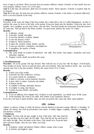 level of sugar in our blood. When our body does not produce sufficient amount of insulin or when insulin does not
work properly, diabetes occurs. It is of two types.
Type I: in this type, the pancreatic gland does not produce insulin. Hence injection of insulin is required daily for
its treatment.
Type II: in this type, the body does not produce sufficient amount of insulin or the insulin is produced sufficiently
but it is not used properly by the body.
1. Bhujangasana
Procedure: in this asana, the shape of the body remains like a snake that is why it is called bhujangasana. In order to
perform this asana, lie down on the belly on the ground. Keep your hands near the shoulders. Keep your legs close
together. Now, straighten up your arms slowly, raise the chest. Your head should turn backwards. Keep this position
for some time. Then get back to the former position. For good result, perform this asana 3 to 5 times.
Benefits:
1. It alleviates obesity.
2. It provides strength and agility.
3. It cures the disorders of urinary bladder.
4. It cures the diseases of liver.
5. It improves blood circulation.
6. It makes the vertebral column flexible and thin.
7. It cures gas disorders, constipation and indigestion.
8. It strengthens the muscles of hands.
Contraindications
1. This asana should be avoided by individuals who suffer from hernia, back injuries, headaches and recent
abdominal surgeries.
2. Pregnant women should not perform this asana.
2. Paschimottanasana
Procedure: Sit on the ground with legs forward. Then hold the toes of your feet with the fingers of both hands.
Then breathe out slowly and try to touch the knees with your forehead. After that breathe in slowly, raise your head
upwards and come to the prior position. Perform this asana at least 10 to 12 times.
Benefits:
1. It takes care of gas trouble.
2. It prevents the early ossification of bones.
3. It is a good remedy for constipation.
4. It helps to overcome several menstrual disorders.
5. It gives relief in sciatica, backache and asthma.
6. It reduces obesity.
7. It is helpful in treating abdominal diseases.
8. It is helpful in curing skin diseases.
9. Vertebra becomes flexible and healthy.
Contraindications
1. If you are suffering from enlarged liver of spleen or acute appendicitis, you should never do this asana.
2. Avoid practising this asana if you suffer from asthma ot any respiratory diseases.
If you have any back or spinal problem, make sure that you perform this asana only under expert guidance.
(III) Asthma
Asthma is a disease of lungs in which the airways become blocked or narrowed causing difficulty in breathing. In
asthma, the airways also swell up and produce extra mucus. It usually triggers coughing, wheezing or whistling
and shortness of breath.
1. Sukhasana
Procedure: Sit down with the legs straight in front of the body. After that, bend the
right leg and place the foot under the left thigh. Then bend the left leg and keep the
foot under the right. Place the hands on the knees. Chin should be in. Keep the head,
neck and back straight, close the eyes. Relax your body.
Benefits:
1. It facilitates mental and physical balance without causing strain or pain.
2. It stretches and lengthens spine.
 