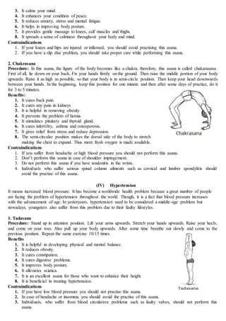 3. It calms your mind.
4. It enhances your condition of peace.
5. It reduces anxiety, stress and mental fatigue.
6. It helps in improving body posture.
7. It provides gentle massage to knees, calf muscles and thighs.
8. It spreads a sense of calmness throughout your body and mind.
Contraindications
1. If your knees and hips are injured or inflamed, you should avoid practising this asana.
2. If you have a slip disc problem, you should take proper care while performing this asana.
2. Chakrasana
Procedure: In this asana, the figure of the body becomes like a chakra, therefore, this asana is called chakarasana.
First of all, lie down on your back. Fix your hands firmly on the ground. Then raise the middle portion of your body
upwards. Raise it as high as possible, so that your body is in semi-circle position. Then keep your head downwards
between your hands. In the beginning, keep this position for one minute and then after some days of practice, do it
for 3 to 5 minutes.
Benefits:
1. It cures back pain.
2. It cures any pain in kidneys
3. It is helpful in removing obesity.
4. It prevents the problem of hernia.
5. It stimulates pituitary and thyroid gland.
6. It cures infertility, asthma and osteoporosis.
7. It gives relief from stress and reduce depression.
8. The semi-circular position makes the dorsal side of the body to stretch
making the chest to expand. Thus more fresh oxygen is made available.
Contraindications
1. If you suffer from headache or high blood pressure you should not perform this asana.
2. Don‟t perform this asana in case of shoulder impingement.
3. Do not perform this asana if you have tendonitis in the wrists.
4. Individuals who suffer serious spinal column ailments such as cervical and lumber spondylitis should
avoid the practise of this asana.
(IV) Hypertension
It means increased blood pressure. It has become a worldwide health problem because a great number of people
are facing the problem of hypertension throughout the world. Though, it is a fact that blood pressure increases
with the advancement of age. In yesteryears, hypertension used to be considered a middle-age problem but
nowadays, youngsters also suffer from this problem due to their faulty lifestyles.
1. Tadasana
Procedure: Stand up in attention position. Lift your arms upwards. Stretch your hands upwards. Raise your heels,
and come on your toes. Also pull up your body upwards. After some time breathe out slowly and come to the
previous position. Repeat the same exercise 10/15 times.
Benefits
1. It is helpful in developing physical and mental balance.
2. It reduces obesity.
3. It cures constipation.
4. It cures digestive problems.
5. It improves body posture.
6. It alleviates sciatica.
7. It is an excellent asana for those who want to enhance their height.
8. It is beneficial in treating hypertension.
Contraindications
1. If you have low blood pressure you should not practise this asana.
2. In case of headache or insomnia you should avoid the practise of this asana.
3. Individuals, who suffer from blood circulation problems such as faulty valves, should not perform this
asana.
 