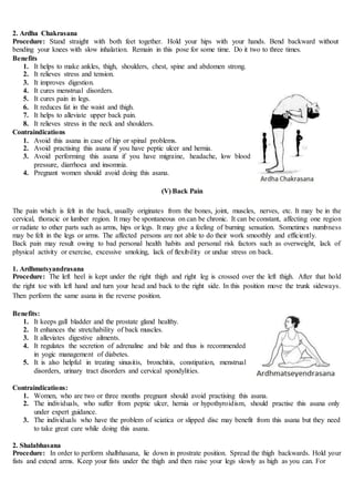 2. Ardha Chakrasana
Procedure: Stand straight with both feet together. Hold your hips with your hands. Bend backward without
bending your knees with slow inhalation. Remain in this pose for some time. Do it two to three times.
Benefits
1. It helps to make ankles, thigh, shoulders, chest, spine and abdomen strong.
2. It relieves stress and tension.
3. It improves digestion.
4. It cures menstrual disorders.
5. It cures pain in legs.
6. It reduces fat in the waist and thigh.
7. It helps to alleviate upper back pain.
8. It relieves stress in the neck and shoulders.
Contraindications
1. Avoid this asana in case of hip or spinal problems.
2. Avoid practising this asana if you have peptic ulcer and hernia.
3. Avoid performing this asana if you have migraine, headache, low blood
pressure, diarrhoea and insomnia.
4. Pregnant women should avoid doing this asana.
(V) Back Pain
The pain which is felt in the back, usually originates from the bones, joint, muscles, nerves, etc. It may be in the
cervical, thoracic or lumber region. It may be spontaneous on can be chronic. It can be constant, affecting one region
or radiate to other parts such as arms, hips or legs. It may give a feeling of burning sensation. Sometimes numbness
may be felt in the legs or arms. The affected persons are not able to do their work smoothly and efficiently.
Back pain may result owing to bad personal health habits and personal risk factors such as overweight, lack of
physical activity or exercise, excessive smoking, lack of flexibility or undue stress on back.
1. Ardhmatsyandrasana
Procedure: The left heel is kept under the right thigh and right leg is crossed over the left thigh. After that hold
the right toe with left hand and turn your head and back to the right side. In this position move the trunk sideways.
Then perform the same asana in the reverse position.
Benefits:
1. It keeps gall bladder and the prostate gland healthy.
2. It enhances the stretchability of back muscles.
3. It alleviates digestive ailments.
4. It regulates the secretion of adrenaline and bile and thus is recommended
in yogic management of diabetes.
5. It is also helpful in treating sinusitis, bronchitis, constipation, menstrual
disorders, urinary tract disorders and cervical spondylities.
Contraindications:
1. Women, who are two or three months pregnant should avoid practising this asana.
2. The individuals, who suffer from peptic ulcer, hernia or hypothyroidism, should practise this asana only
under expert guidance.
3. The individuals who have the problem of sciatica or slipped disc may benefit from this asana but they need
to take great care while doing this asana.
2. Shalabhasana
Procedure: In order to perform shalbhasana, lie down in prostrate position. Spread the thigh backwards. Hold your
fists and extend arms. Keep your fists under the thigh and then raise your legs slowly as high as you can. For
 