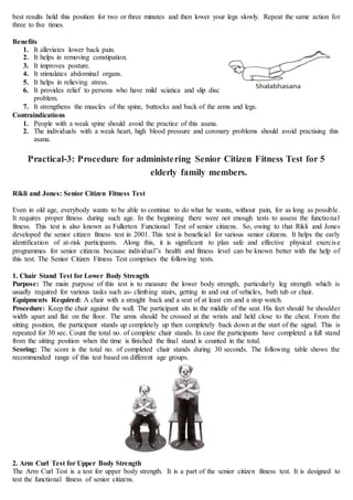 best results hold this position for two or three minutes and then lower your legs slowly. Repeat the same action for
three to five times.
Benefits
1. It alleviates lower back pain.
2. It helps in removing constipation.
3. It improves posture.
4. It stimulates abdominal organs.
5. It helps in relieving stress.
6. It provides relief to persons who have mild sciatica and slip disc
problem.
7. It strengthens the muscles of the spine, buttocks and back of the arms and legs.
Contraindications
1. People with a weak spine should avoid the practice of this asana.
2. The individuals with a weak heart, high blood pressure and coronary problems should avoid practising this
asana.
Practical-3: Procedure for administering Senior Citizen Fitness Test for 5
elderly family members.
Rikli and Jones: Senior Citizen Fitness Test
Even in old age, everybody wants to be able to continue to do what he wants, without pain, for as long as possible.
It requires proper fitness during such age. In the beginning there were not enough tests to assess the functional
fitness. This test is also known as Fullerton Functional Test of senior citizens. So, owing to that Rikli and Jones
developed the senior citizen fitness test in 2001. This test is beneficial for various senior citizens. It helps the early
identification of at-risk participants. Along this, it is significant to plan safe and effective physical exercise
programmes for senior citizens because individual‟s health and fitness level can be known better with the help of
this test. The Senior Citizen Fitness Test comprises the following tests.
1. Chair Stand Test for Lower Body Strength
Purpose: The main purpose of this test is to measure the lower body strength, particularly leg strength which is
usually required for various tasks such as- climbing stairs, getting in and out of vehicles, bath tub or chair.
Equipments Required: A chair with a straight back and a seat of at least cm and a stop watch.
Procedure: Keep the chair against the wall. The participant sits in the middle of the seat. His feet should be shoulder
width apart and flat on the floor. The arms should be crossed at the wrists and held close to the chest. From the
sitting position, the participant stands up completely up then completely back down at the start of the signal. This is
repeated for 30 sec. Count the total no. of complete chair stands. In case the participants have completed a full stand
from the sitting position when the time is finished the final stand is counted in the total.
Scoring: The score is the total no. of completed chair stands during 30 seconds. The following table shows the
recommended range of this test based on different age groups.
2. Arm Curl Test for Upper Body Strength
The Arm Curl Test is a test for upper body strength. It is a part of the senior citizen fitness test. It is designed to
test the functional fitness of senior citizens.
 