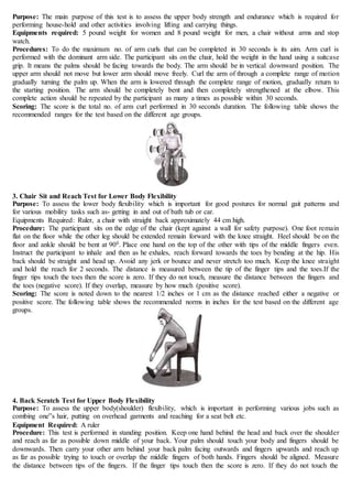 Purpose: The main purpose of this test is to assess the upper body strength and endurance which is required for
performing house-hold and other activities involving lifting and carrying things.
Equipments required: 5 pound weight for women and 8 pound weight for men, a chair without arms and stop
watch.
Procedures: To do the maximum no. of arm curls that can be completed in 30 seconds is its aim. Arm curl is
performed with the dominant arm side. The participant sits on the chair, hold the weight in the hand using a suitcase
grip. It means the palms should be facing towards the body. The arm should be in vertical downward position. The
upper arm should not move but lower arm should move freely. Curl the arm of through a complete range of motion
gradually turning the palm up. When the arm is lowered through the complete range of motion, gradually return to
the starting position. The arm should be completely bent and then completely strengthened at the elbow. This
complete action should be repeated by the participant as many a times as possible within 30 seconds.
Scoring: The score is the total no. of arm curl performed in 30 seconds duration. The following table shows the
recommended ranges for the test based on the different age groups.
3. Chair Sit and Reach Test for Lower Body Flexibility
Purpose: To assess the lower body flexibility which is important for good postures for normal gait patterns and
for various mobility tasks such as- getting in and out of bath tub or car.
Equipments Required: Ruler, a chair with straight back approximately 44 cm high.
Procedure: The participant sits on the edge of the chair (kept against a wall for safety purpose). One foot remain
flat on the floor while the other leg should be extended remain forward with the knee straight. Heel should be on the
floor and ankle should be bent at 900. Place one hand on the top of the other with tips of the middle fingers even.
Instruct the participant to inhale and then as he exhales, reach forward towards the toes by bending at the hip. His
back should be straight and head up. Avoid any jerk or bounce and never stretch too much. Keep the knee straight
and hold the reach for 2 seconds. The distance is measured between the tip of the finger tips and the toes.If the
finger tips touch the toes then the score is zero. If they do not touch, measure the distance between the fingers and
the toes (negative score). If they overlap, measure by how much (positive score).
Scoring: The score is noted down to the nearest 1/2 inches or 1 cm as the distance reached either a negative or
positive score. The following table shows the recommended norms in inches for the test based on the different age
groups.
4. Back Scratch Test for Upper Body Flexibility
Purpose: To assess the upper body(shoulder) flexibility, which is important in performing various jobs such as
combing one‟s hair, putting on overhead garments and reaching for a seat belt etc.
Equipment Required: A ruler
Procedure: This test is performed in standing position. Keep one hand behind the head and back over the shoulder
and reach as far as possible down middle of your back. Your palm should touch your body and fingers should be
downwards. Then carry your other arm behind your back palm facing outwards and fingers upwards and reach up
as far as possible trying to touch or overlap the middle fingers of both hands. Fingers should be aligned. Measure
the distance between tips of the fingers. If the finger tips touch then the score is zero. If they do not touch the
 