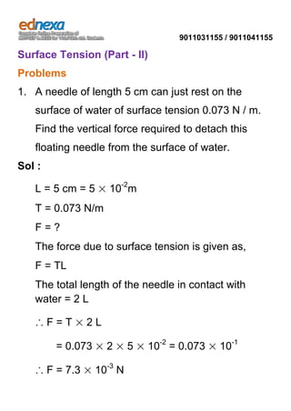 9011031155 / 9011041155

Surface Tension (Part - II)
Problems
1. A needle of length 5 cm can just rest on the
surface of water of surface tension 0.073 N / m.
Find the vertical force required to detach this
floating needle from the surface of water.
Sol :
L = 5 cm = 5 × 10-2m
T = 0.073 N/m
F=?
The force due to surface tension is given as,
F = TL
The total length of the needle in contact with
water = 2 L
∴F=T×2L
= 0.073 × 2 × 5 × 10-2 = 0.073 × 10-1
∴ F = 7.3 × 10-3 N

 