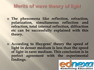  The phenomena like reflection, refraction,
polarization, simultaneous reflection and
refraction, total internal reflection, diffraction
etc can be successfully explained with this
theory.
 According to Huygens’ theory the speed of
light in denser medium is less than the speed
of light in rarer medium. This conclusion is in
perfect agreement with the experimental
findings.
 