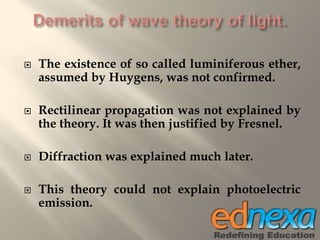  The existence of so called luminiferous ether,
assumed by Huygens, was not confirmed.
 Rectilinear propagation was not explained by
the theory. It was then justified by Fresnel.
 Diffraction was explained much later.
 This theory could not explain photoelectric
emission.
 