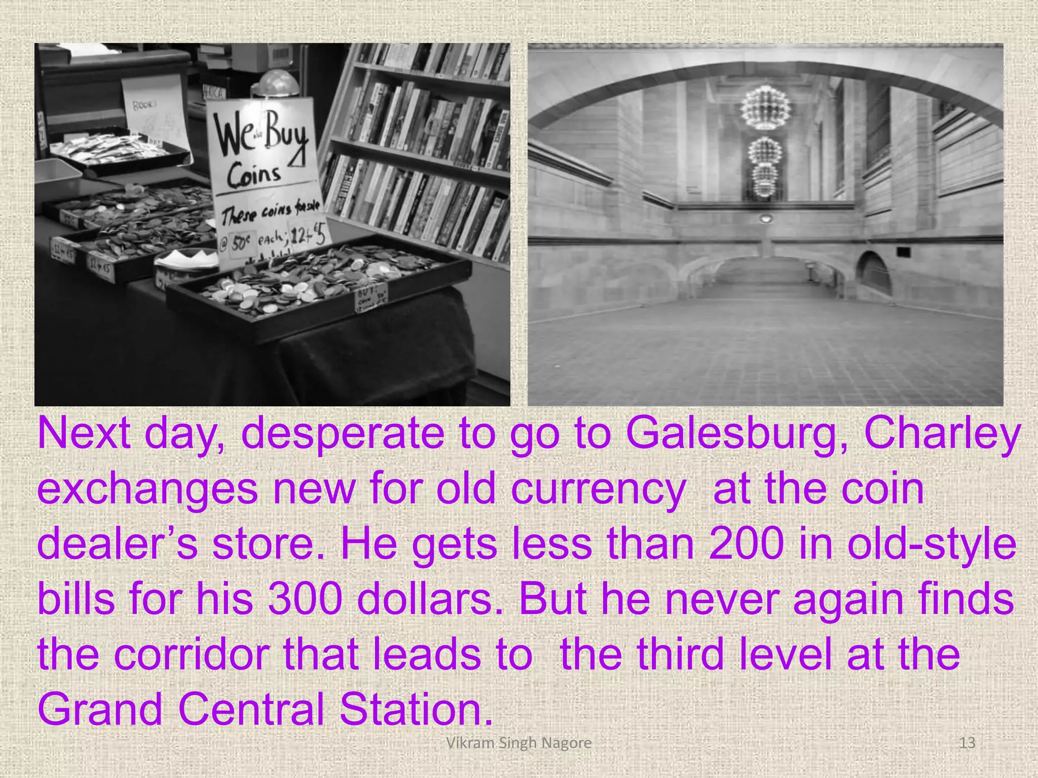 Next day, desperate to go to Galesburg, Charley
exchanges new for old currency at the coin
dealer’s store. He gets less than 200 in old-style
bills for his 300 dollars. But he never again finds
the corridor that leads to the third level at the
Grand Central Station.
13
Vikram Singh Nagore
 