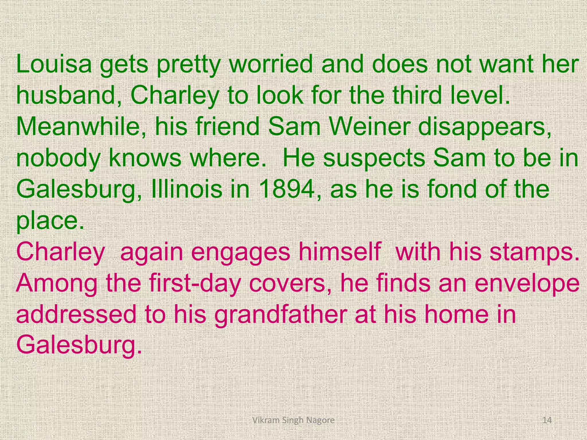 Louisa gets pretty worried and does not want her
husband, Charley to look for the third level.
Meanwhile, his friend Sam Weiner disappears,
nobody knows where. He suspects Sam to be in
Galesburg, Illinois in 1894, as he is fond of the
place.
Charley again engages himself with his stamps.
Among the first-day covers, he finds an envelope
addressed to his grandfather at his home in
Galesburg.
14
Vikram Singh Nagore
 