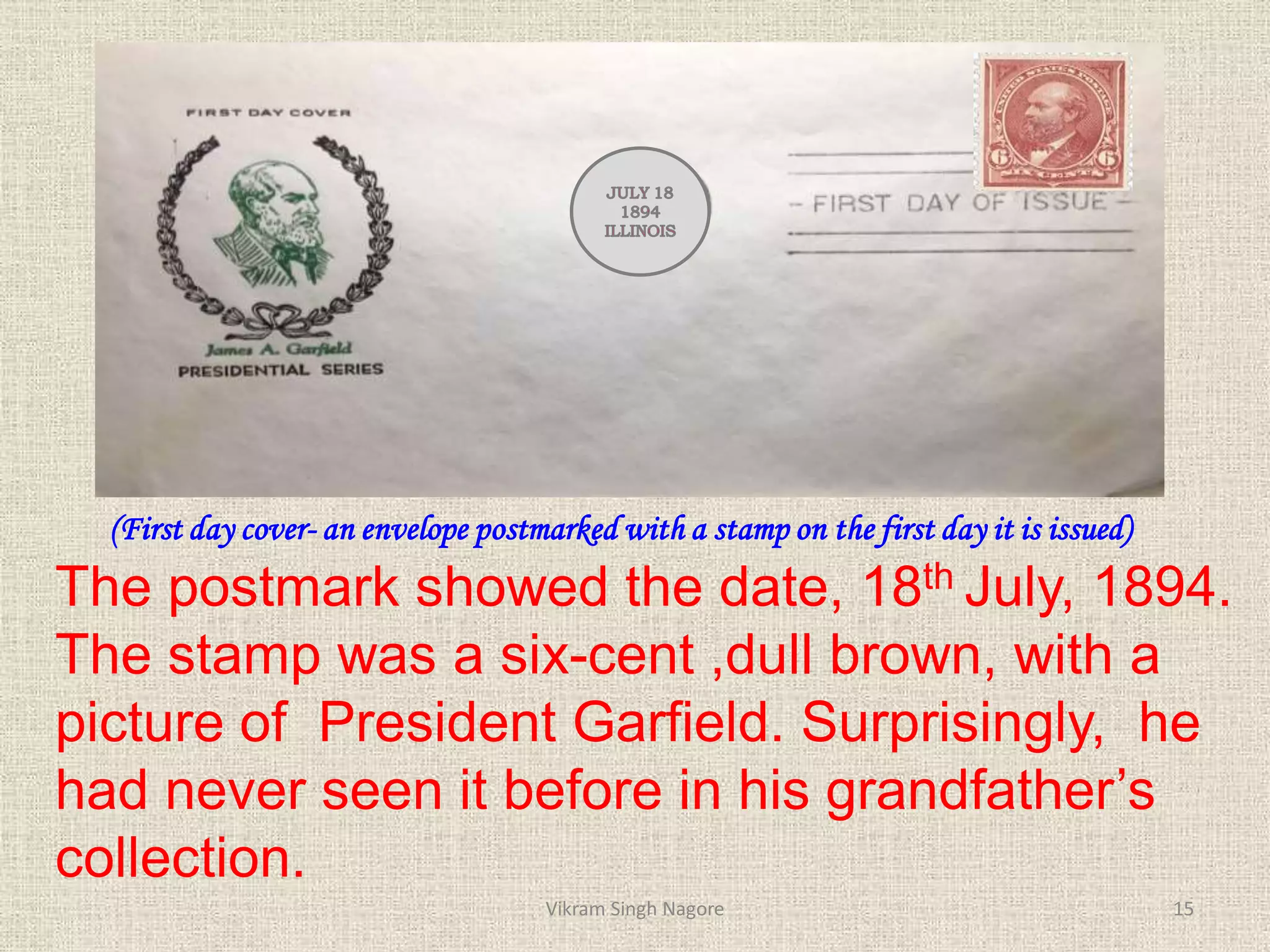(First day cover- an envelope postmarked with a stamp on the first day it is issued)
The postmark showed the date, 18th July, 1894.
The stamp was a six-cent ,dull brown, with a
picture of President Garfield. Surprisingly, he
had never seen it before in his grandfather’s
collection.
15
Vikram Singh Nagore
 