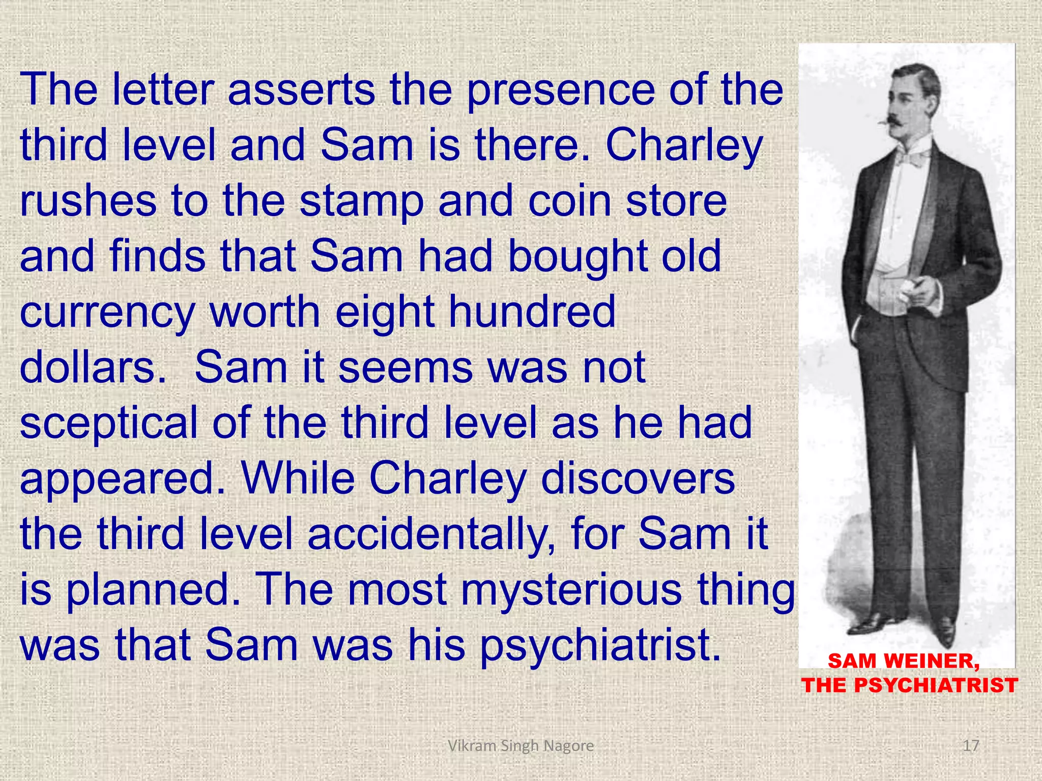 The letter asserts the presence of the
third level and Sam is there. Charley
rushes to the stamp and coin store
and finds that Sam had bought old
currency worth eight hundred
dollars. Sam it seems was not
sceptical of the third level as he had
appeared. While Charley discovers
the third level accidentally, for Sam it
is planned. The most mysterious thing
was that Sam was his psychiatrist. SAM WEINER,
THE PSYCHIATRIST
17
Vikram Singh Nagore
 