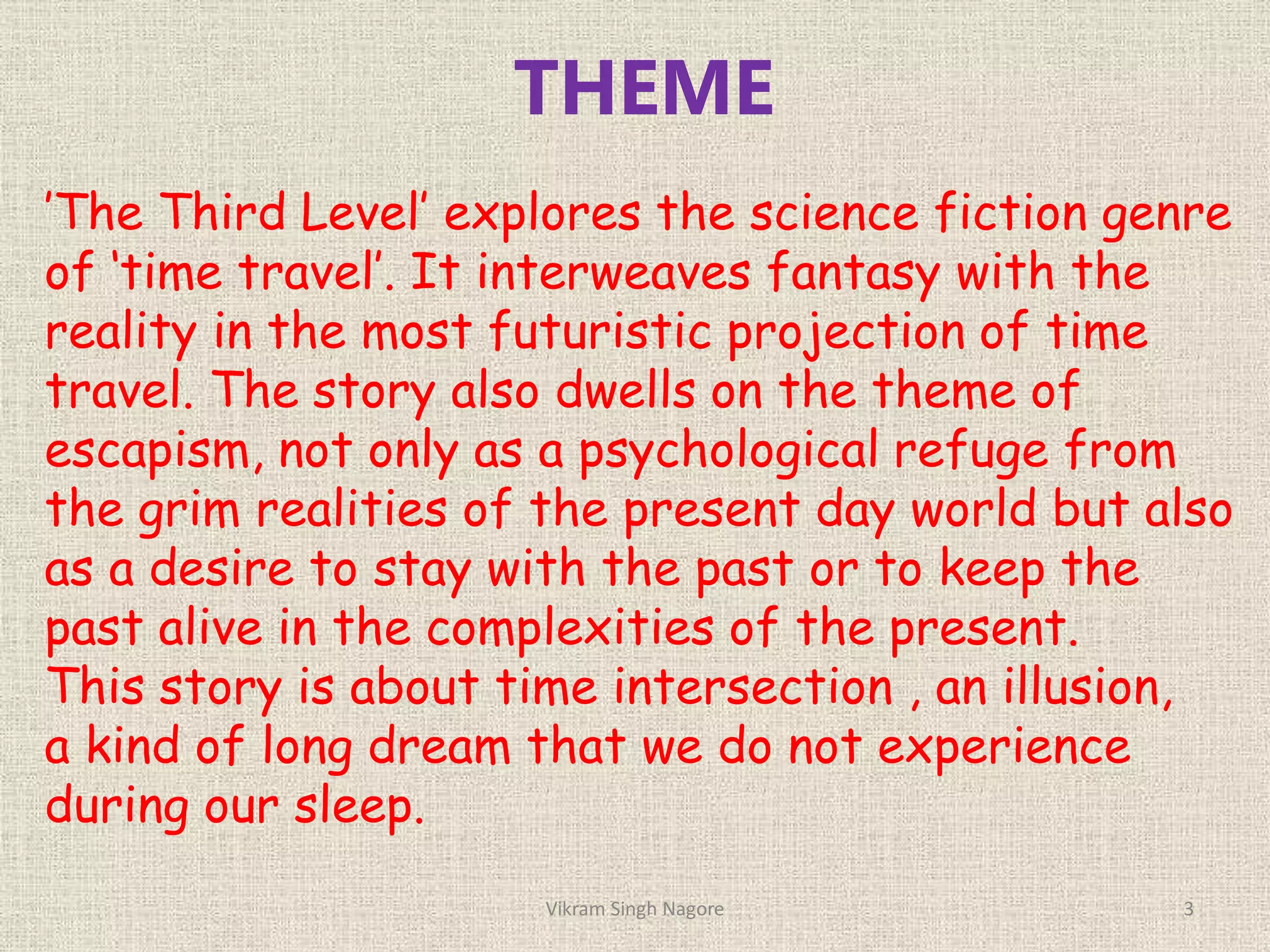 THEME
’The Third Level’ explores the science fiction genre
of ‘time travel’. It interweaves fantasy with the
reality in the most futuristic projection of time
travel. The story also dwells on the theme of
escapism, not only as a psychological refuge from
the grim realities of the present day world but also
as a desire to stay with the past or to keep the
past alive in the complexities of the present.
This story is about time intersection , an illusion,
a kind of long dream that we do not experience
during our sleep.
3
Vikram Singh Nagore
 