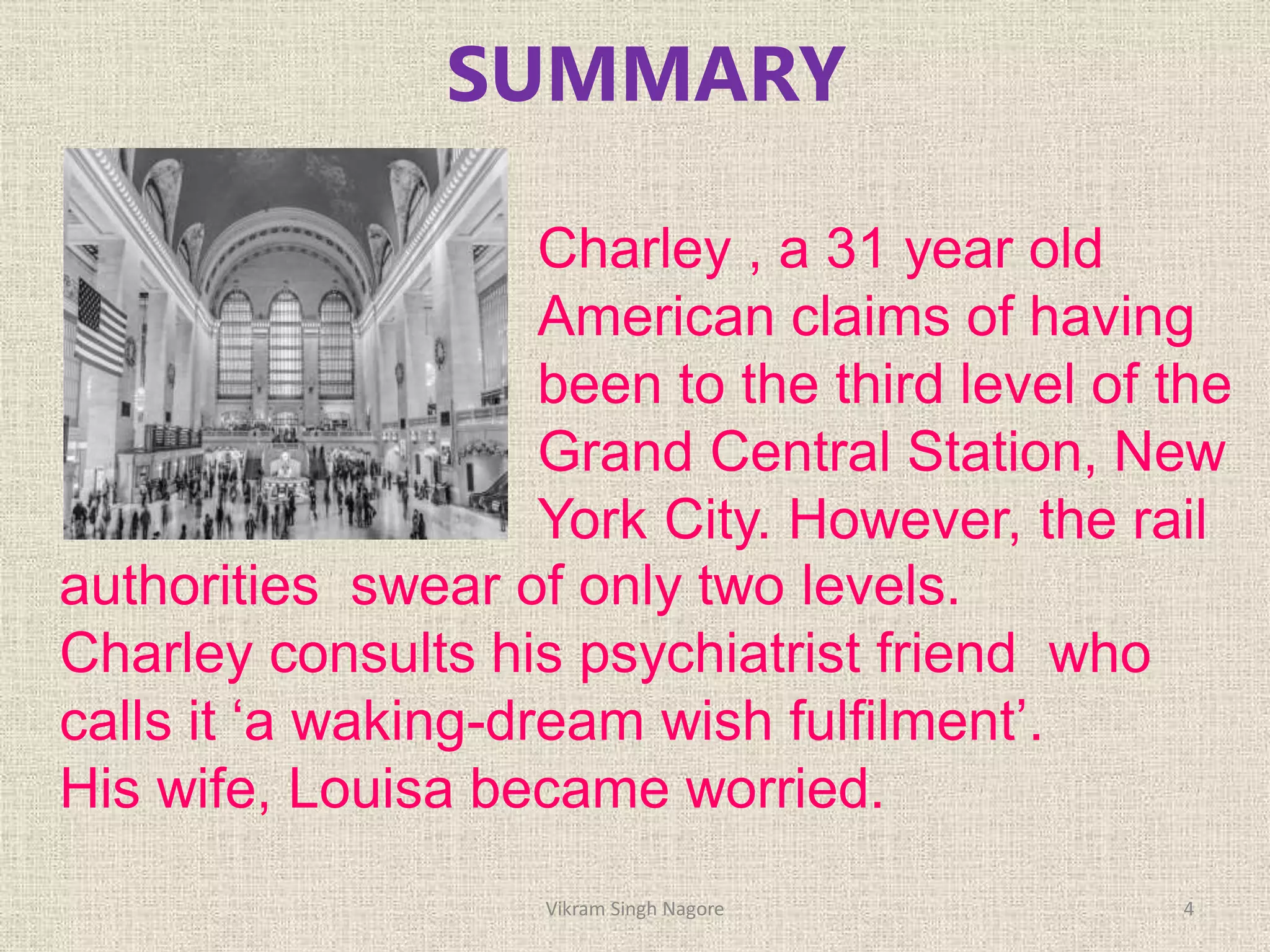 SUMMARY
Charley , a 31 year old
American claims of having
been to the third level of the
Grand Central Station, New
York City. However, the rail
authorities swear of only two levels.
Charley consults his psychiatrist friend who
calls it ‘a waking-dream wish fulfilment’.
His wife, Louisa became worried.
4
Vikram Singh Nagore
 
