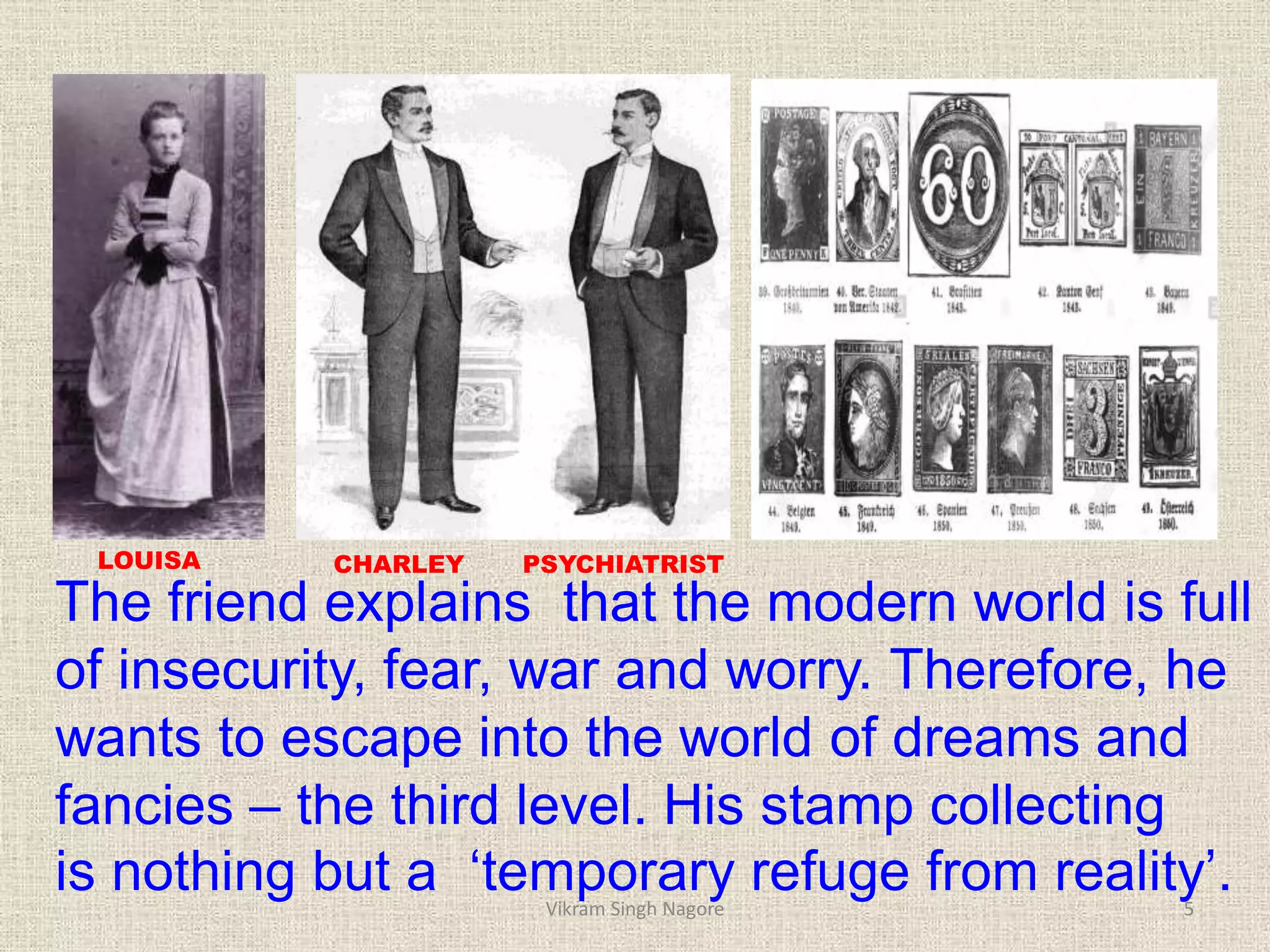 The friend explains that the modern world is full
of insecurity, fear, war and worry. Therefore, he
wants to escape into the world of dreams and
fancies – the third level. His stamp collecting
is nothing but a ‘temporary refuge from reality’.
LOUISA CHARLEY PSYCHIATRIST
5
Vikram Singh Nagore
 